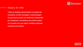 display de chão
Todos os displays apresentados no projeto são
modulares, de fácil montagem e desmontagem.
As gancheiras podem ser facilmente substituídas
por prateleiras e as testeiras para títulos podem
ser trocadas para que sejam vendidas quaisquer
submarcas da Karsten.
 