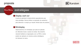 Display cash out
estratégiascross selling
A ponta de gôndola foi desenvolvida especialmente para
essa estratégia. Demos ênfase na exposição de acessórios
para alavancar a compra por impulso desses tipos de produtos.
Minidisplay
Desenvolvemos um minidisplay que pode ser aplicado
em diferentes locais e canais de vendas. Seu tamanho
reduzido facilitará as negociações com os PDVs e ainda
poderá ser aplicado em diversos pontos estratégicos
de interesse da marca.
proposta
 