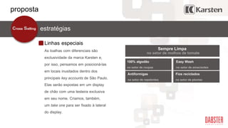 Easy Wash
no setor de amaciantes
Linhas especiais
estratégiascross selling
As toalhas com diferenciais são
exclusividade da marca Karsten e,
por isso, pensamos em posicioná-las
em locais inusitados dentro dos
principais key accounts de São Paulo.
Elas serão expostas em um display
de chão com uma testeira exclusiva
em seu nome. Criamos, também,
um take one para ser fixado à lateral
do display.
100% algodão
no setor de roupas
Antiformigas
no setor de repelentes
Fios reciclados
no setor de plantas
Sempre Limpa
no setor de molhos de tomate
proposta
 