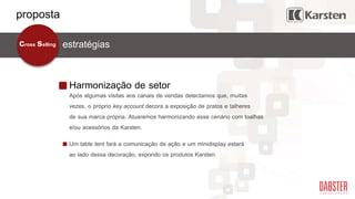 Harmonização de setor
estratégiascross selling
Após algumas visitas aos canais de vendas detectamos que, muitas
vezes, o próprio key account decora a exposição de pratos e talheres
de sua marca própria. Atuaremos harmonizando esse cenário com toalhas
e/ou acessórios da Karsten.
Um table tent fará a comunicação da ação e um minidisplay estará
ao lado dessa decoração, expondo os produtos Karsten.
proposta
 