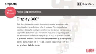 redes especializadascomodato
display
Display 360°
Este é um display diferenciado, desenvolvido para ser aplicado em lojas
especializadas na venda dessa linha de produtos. Além de sua beleza
estética, o display foi criado para se diferenciar dos demais e ainda destacar
os produtos da Karsten. Ele é inteiramente modular e suas partes podem
ser desacopladas conforme o espaço e tipo do PDV no qual será utilizado.
A principal premissa foi desenvolver um modelo que interagisse
com o consumidor, em todos os ângulos possíveis e com todos
os produtos da linha mesa.
proposta
 