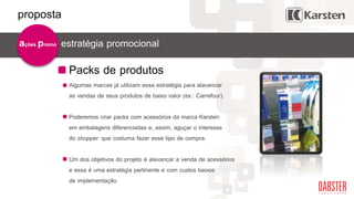 Packs de produtos
estratégia promocionalações promo
Algumas marcas já utilizam essa estratégia para alavancar
as vendas de seus produtos de baixo valor (ex.: Carrefour).
Poderemos criar packs com acessórios da marca Karsten
em embalagens diferenciadas e, assim, aguçar o interesse
do shopper que costuma fazer esse tipo de compra.
Um dos objetivos do projeto é alavancar a venda de acessórios
e essa é uma estratégia pertinente e com custos baixos
de implementação.
proposta
 