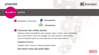 Concurso nas mídias sociais
online
Atualmente, a marca tem: 3.652 seguidores
1.325 seguidores
Poderemos utilizar essa plataforma para conquistar, cativar e estudar, novos consumidores
para a marca Karsten. Essa é uma estratégia com custos reduzidos e que funcionará
como um importante suporte de comunicação para as outras ações propostas.
Sugestão de concurso:
Complete a frase e concorra a prêmios exclusivos Karsten:
Na minha mesa não pode faltar...
ações promo
proposta
 