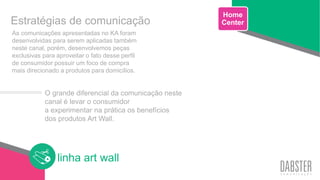 linha art wall
As comunicações apresentadas no KA foram
desenvolvidas para serem aplicadas também
neste canal, porém, desenvolvemos peças
exclusivas para aproveitar o fato desse perfil
de consumidor possuir um foco de compra
mais direcionado a produtos para domicílios.
Estratégias de comunicação
Home
Center
O grande diferencial da comunicação neste
canal é levar o consumidor
a experimentar na prática os benefícios
dos produtos Art Wall.
 