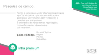 linha premium
Lojas visitadas:
Fomos a campo para visitar algumas das principais
lojas de alto padrão que vendem tecidos para
decoração. Conversamos com vendedores e
gerentes que nos ajudaram
a entender como funcionam as negociações,
com os fabricantes, dos produtos
que revendem.
OBS.: Esse perfil de loja não
permite que tiremos
fotografias de suas
dependências.
Pesquisa de campo
Donatelli Tecidos
Regatta
Promex
Celina Dias
 