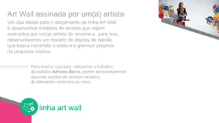 linha art wall
Observações finais
linha art wall
Um das ideias para o lançamento da linha Art Wall
é desenvolver modelos de tecidos que sejam
assinados por um(a) artista de renome e, para isso,
desenvolvemos um modelo de display de balcão
que busca transmitir o estilo e o glamour próprios
da proposta criativa.
Art Wall assinada por um(a) artista
Para ilustrar o projeto, utilizamos o trabalho
da estilista Adriana Barra, porém apresentaremos
algumas opções de artistas variados,
de diferentes vertentes do meio.
 