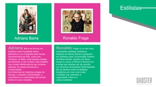 linha art wall
Estilistas
Adriana Barra Ronaldo Fraga
Ronaldo Fraga é um dos mais
importantes estilistas brasileiros.
Nascido em Minas Gerais e graduado
em Estilismo pela Universidade Federal
de Minas Gerais, estudou em Nova
Iorque e cursou a Parson's School com
a bolsa que recebeu por ter vencido
um concurso da empresa Têxtil Santista.
Ele se destaca entre os estilistas
brasileiros por criar uma moda
e desfiles que valorizam a
capacidade crítica e a
cultura brasileira.
Adriana Barra se formou em
Estilismo pela Faculdade Santa
Marcelina e em Fotografia pela Escola
Panamericana de Arte, morou em
Florença, na Itália, onde estudou Design
de Interiores, e em Londres. Seu trabalho
traz muitas referências de seu universo
pessoal, em peças exclusivas e
customizadas.
As influências de tradições antigas da
Europa, o respeito à feminilidade, o
romantismo e a criatividade são pontos
fortes em suas coleções.
 