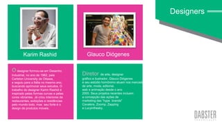 linha art wall
O designer formou-se em Desenho
Industrial, no ano de 1982, pela
Carleton University de Ottawa,
e seguiu para a Itália no mesmo ano,
buscando aprimorar seus estudos. O
trabalho do designer Karim Rashid é
inspirado pelas formas curvas e pelas
cores vibrantes. Já criou interiores de
restaurantes, exibições e residências
pelo mundo todo, mas seu forte é o
design de produtos móveis.
Designers
Karim Rashid Glauco Diógenes
Diretor de arte, designer
gráfico e ilustrador, Glauco Diógenes
e seu estúdio homônimo atuam nos mercados
de arte, moda, editorial,
web e animação desde o ano
2000. Seus projetos recentes incluem
a concepção das ações de
marketing das “hype brands"
Cavalera, Zoomp, Zapping
e Lucyinthesky.
 