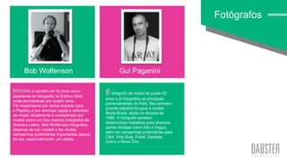 linha art wall
Iniciou a carreira ao 16 anos como
assistente de fotografia na Editora Abril,
onde permaneceu por quatro anos.
Foi responsável por vários ensaios para
a Playboy e por diversas capas e editoriais
de moda. Atualmente é considerado por
muitos como um dos maiores fotógrafos da
América Latina. Bob Wolfenson fotografou
dezenas de top models e fez muitas
campanhas publicitárias importantes apesar
de ser, essencialmente, um artista.
Fotógrafos
Bob Wolfenson Gui Paganini
É fotógrafo de moda há quase 20
anos e já fotografou as principais
personalidades do País. Seu primeiro
grande trabalho foi para a revista
Moda Brasil, ainda na década de
1980. O fotógrafo também
desenvolveu trabalhos para diversas
outras revistas como Elle e Vogue,
além de campanhas publicitárias para
C&A, Vide Bula, Puket, Santista,
Colcci e Rosa Chá.
 