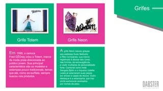 linha art wall
Em 1995, o carioca
Fred DŽOrey criou a Totem, marca
de moda praia direcionada ao
público jovem. Sua principal
característica são os modelos e
estampas pouco tradicionais, temas
que ele, como ex-surfista, sempre
buscou nos produtos.
Grifes
Grife Totem Grife Neon
A grife Neon nasceu graças
aos estilistas Dudu Betholini
e Rita Comparato, sua marca
registrada é abusar das cores,
das formas, da extravagância,
e vestir mulheres de personalidade
forte. Cantoras como Ivete
Sangalo,Björk e a roqueira Juliette
Lewis já ostentaram suas peças
em shows e capas de discos. Outro
destaque é a estamparia, que traz
prints exclusivos assinados
por nomes de peso.
 