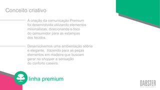 linha premium
Conceito criativo
A criação da comunicação Premium
foi desenvolvida utilizando elementos
minimalistas, direcionando o foco
do consumidor para as estampas
dos tecidos.
Desenvolvemos uma ambientação sóbria
e elegante, trazendo para as peças
elementos em madeira que buscam
gerar no shopper a sensação
do conforto caseiro.
 