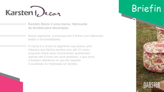 Karsten Décor é uma marca, fabricante
de tecidos para decoração.
Briefin
g
Nesse segmento, a empresa tem 8 linhas com diferentes
estilos e funcionalidades.
A marca é a única no segmento que possui uma
máquina que fabrica tecidos com até 12 cores,
enquanto todos seus concorrentes apresentam
apenas até 8 cores em seus produtos, o que torna
a Karsten referência no que diz respeito
à qualidade na impressão em tecidos.
 