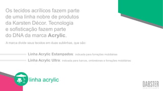 linha acrylic
Os tecidos acrílicos fazem parte
de uma linha nobre de produtos
da Karsten Décor. Tecnologia
e sofisticação fazem parte
do DNA da marca Acrylic.
Linha Acrylic Estampados: indicada para forrações mobiliárias
Linha Acrylic Ultra: indicada para barcos, ombrelones e forrações mobiliárias
A marca divide seus tecidos em duas sublinhas, que são:
 