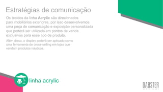 linha acrylic
Os tecidos da linha Acrylic são direcionados
para mobiliários exteriores, por isso desenvolvemos
uma peça de comunicação e exposição personalizada
que poderá ser utilizada em pontos de venda
exclusivos para esse tipo de produto.
Além disso, o display poderá ser aplicado como
uma ferramenta de cross-selling em lojas que
vendam produtos náuticos.
Estratégias de comunicação
 