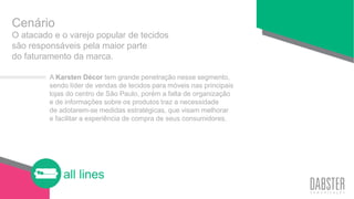all lines
O atacado e o varejo popular de tecidos
são responsáveis pela maior parte
do faturamento da marca.
Cenário
A Karsten Décor tem grande penetração nesse segmento,
sendo líder de vendas de tecidos para móveis nas principais
lojas do centro de São Paulo, porém a falta de organização
e de informações sobre os produtos traz a necessidade
de adotarem-se medidas estratégicas, que visam melhorar
e facilitar a experiência de compra de seus consumidores.
 