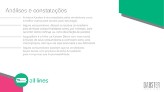 all lines
A marca Karsten é recomendada pelos vendedores como
a melhor marca para tecidos para decoração
Alguns consumidores utilizam os tecidos de mobiliário
para diversas outras finalidades como, por exemplo, para
servirem como cortinas ou como decoração de paredes
Acquablock é a linha da Karsten Décor com mais saída
e muitos de seus consumidores a conhecem como uma
marca própria, sem que ela seja associada a seu fabricante
Alguns consumidores solicitam que os vendedores
façam testes com produtos da linha Acquablock
para comprovar sua impermeabilidade
Análises e constatações
 