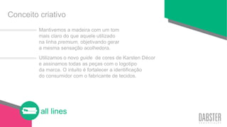 all lines
Conceito criativo
Mantivemos a madeira com um tom
mais claro do que aquele utilizado
na linha premium, objetivando gerar
a mesma sensação acolhedora.
Utilizamos o novo guide de cores de Karsten Décor
e assinamos todas as peças com o logotipo
da marca. O intuito é fortalecer a identificação
do consumidor com o fabricante de tecidos.
 