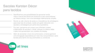 all lines
Sacolas Karsten Décor
para tecidos
Identificamos uma possibilidade de aproximar ainda
mais a marca dos donos de comércios e dos consumidores,
ao mesmo tempo, com uma estratégia relativamente simples
Devido ao alto volume de saída e a inexistência de embalagens
para esse tipo de produto, existe um gasto relevante com
sacolas e embalagens por parte dos proprietários
Por isso, pensamos em propor que a Karsten custeie
a fabricação de sacolas e, ainda, coloque no interior delas
o take one apresentado nos modelos de display
Além de aumentar o lucro do comerciante, a marca ganhará
uma divulgação espontânea por meio dos consumidores e será
levada para dentro de seus domicílios ou comércios
 