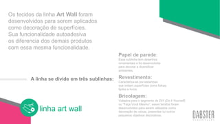 linha art wall
Os tecidos da linha Art Wall foram
desenvolvidos para serem aplicados
como decoração de superfícies.
Sua funcionalidade autoadesiva
os diferencia dos demais produtos
com essa mesma funcionalidade.
Papel de parede:
Essa sublinha tem desenhos
ornamentais e foi desenvolvida
para decorar e diversificar
ambientes.
Revestimento:
Caracteriza-se por estampas
que imitam superfícies como folhas,
tijolos e livros.
Bricolagem:
Voltados para o segmento de DIY (Do it Yourself)
ou “Faça Você Mesmo”, esses tecidos foram
desenvolvidos para serem utilizados como
decoração de caixas, presentes ou outros
pequenos objetivos decorativos.
A linha se divide em três sublinhas:
 