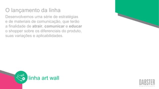 linha art wall
Desenvolvemos uma série de estratégias
e de materiais de comunicação, que terão
a finalidade de atrair, comunicar e educar
o shopper sobre os diferenciais do produto,
suas variações e aplicabilidades.
O lançamento da linha
 