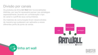 linha art wall
Os produtos da linha Art Wall têm funcionalidades
distintas, por isso foi necessário pensar nas estratégias
separadamente, levando em consideração o tipo
de canal e o perfil de seus consumidores.
Os materiais de comunicação foram desenvolvidos
de maneira que pudessem ser aplicados a esses
diferentes perfis de ponto de venda.
Divisão por canais
K.A.
Home Center
Bricolagem
 