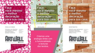 linha art wall
Display de balcão (pequenos e médios H.C.)
Display ilha (grandes H.C.)
Ponta de gôndola (médios e grandes H.C.)
Customização e organização do display natural (todos os H.C.)
Decoração de setor (todos os tipos de H.C.)
Estratégias de comunicação
Home
Center
H.C. = home center
Criamos uma
analogia direta com
a funcionalidade
e texturas
dos tecidos.
 