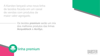 linha premium
A Karsten lançará uma nova linha
de tecidos focada em um canal
de vendas com produtos de
maior valor agregado.
Os tecidos premium serão um mix
dos melhores produtos das linhas
Acquablock e Acrilyc.
 