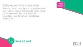 linha art wall
Além do display modular e do enxoval gráfico,
que também poderá ser utilizado nesse canal,
os home centers têm características
individuais, que demandam estratégias
específicas.
Home
CenterEstratégias de comunicação
 