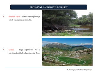 EROSIONAL LANDFORMS OF KARST
Dr. Harisingh Gour Vishwavidalaya, Sagar
• Swallow Holes – surface opening through
which water enters a sinkholes.
• Uvalas – large depressions due to
merging of sinkholes, have irregular floor.
 