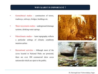 WHY KARST IS IMPORTANT ?
Dr. Harisingh Gour Vishwavidalaya, Sagar
• Geotechnical studies – construction of towns,
roadways, railways, bridges, buildings etc.
• Water movements studies – underground drainage
systems, drinking water springs.
• Paleoclimatic studies – karst topography reflects
a particular settings of climatic conditions
mention earlier.
• Recreational activities - Although most of the
caves located in National Parks are protected,
there are over 200 commercial show caves
nationwide which are open to the public.
 