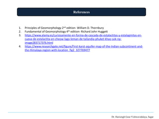 References
Dr. Harisingh Gour Vishwavidalaya, Sagar
1. Principles of Geomorphology 2nd edition- William D. Thornbury
2. Fundamental of Geomorphology 4th edition- Richard John Huggett
3. https://www.alamy.es/curiosamente-en-forma-de-cascada-de-estalactitas-y-estalagmitas-en-
cueva-de-estalactita-en-cheow-lago-leman-de-tailandia-phuket-khao-sok-np-
image283717376.html
4. https://www.researchgate.net/figure/First-karst-aquifer-map-of-the-Indian-subcontinent-and-
the-Himalaya-region-with-location_fig2_327769477
 
