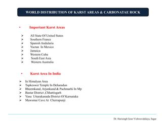 WORLD DISTRIBUTION OF KARST AREAS & CARBONATAE ROCK
Dr. Harisingh Gour Vishwavidalaya, Sagar
• Important Karst Areas
 All State Of United States
 Southern France
 Spanish Andularia
 Yuctan In Mexico
 Jamaica
 Western Cuba
 South East Asia
 Western Australia
• Karst Area In India
 In Himalyan Area
 Tapkeswer Temple In Deharadun
 Bheemkund, Arjunkund & Pachmarhi In Mp
 Bastar District ,Chhattisgarh
 Yana Uttarakanada District Of Karnataka
 Mawsmai Cave At Cherrapunji
 