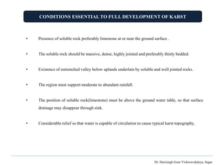 CONDITIONS ESSENTIAL TO FULL DEVELOPMENT OF KARST
Dr. Harisingh Gour Vishwavidalaya, Sagar
• Presence of soluble rock preferably limestone at or near the ground surface .
• The soluble rock should be massive, dense, highly jointed and preferably thinly bedded.
• Existence of entrenched valley below uplands underlain by soluble and well jointed rocks.
• The region must support moderate to abundant rainfall.
• The position of soluble rock(limestone) must be above the ground water table, so that surface
drainage may disappear through sink.
• Considerable relief so that water is capable of circulation to cause typical karst topography.
 