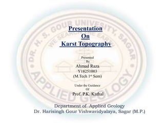 Presentation
On
Karst Topography
Presented
By
Ahmad Raza
Y18251003
(M.Tech 1st Sem)
Under the Guidance
Of
Prof. P.K. Kathal
Department of Applied Geology
Dr. Harisingh Gour Vishwavidyalaya, Sagar (M.P.)
 