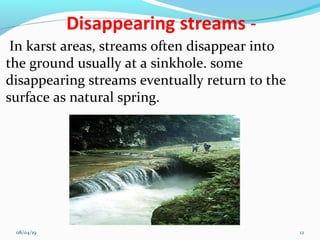 In karst areas, streams often disappear into
the ground usually at a sinkhole. some
disappearing streams eventually return to the
surface as natural spring.
08/04/19 12
 