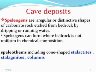 Speleogens are irregular or distinctive shapes
of carbonate rock etched from bedrock by
dripping or running water.
• Speleogens can form where bedrock is not
uniform in chemical composition.
speleothems including cone-shaped stalactites ,
stalagmites , columns
08/04/19 13
 
