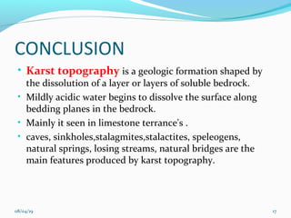 CONCLUSION
• Karst topography is a geologic formation shaped by
the dissolution of a layer or layers of soluble bedrock.
• Mildly acidic water begins to dissolve the surface along
bedding planes in the bedrock.
• Mainly it seen in limestone terrance's .
• caves, sinkholes,stalagmites,stalactites, speleogens,
natural springs, losing streams, natural bridges are the
main features produced by karst topography.
08/04/19 17
 