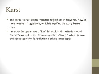 Karst
• The term "karst" stems from the region Krs in Slovenia, now in
northwestern Yugoslavia, which is typified by stony barren
rock
• he Indo- European word "kar" for rock and the Italian word
"carso" evolved to the Germanized term"karst," which is now
the accepted term for solution-derived landscapes
 
