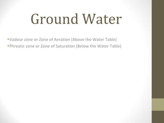 Ground Water
•Vadose zone or Zone of Aeration (Above the Water Table)
•Phreatic zone or Zone of Saturation (Below the Water Table)
 