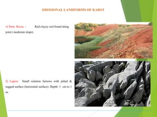EROSIONAL LANDFORMS OF KARST
1) Terra Rossa - Red clayey soil found along
joint ( moderate slope).
2) Lapies: Small solution furrows with pitted &
rugged surface (horizontal surface). Depth- 1 cm to 1
m.
 