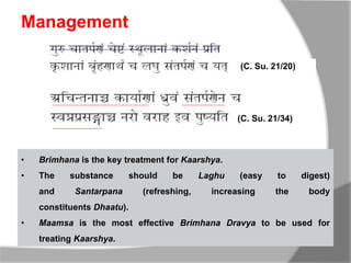 Management
(C. Su. 21/20)
(C. Su. 21/34)
• Brimhana is the key treatment for Kaarshya.
• The substance should be Laghu (easy to digest)
and Santarpana (refreshing, increasing the body
constituents Dhaatu).
• Maamsa is the most effective Brimhana Dravya to be used for
treating Kaarshya.
 