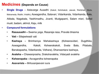 Medicines (Depends on Cause)
• Single Drugs - Astavarga Ausadhi (Kakoli, Kshirkakoli, Jeevak, Rishbhak, Meda,
Mahameda, Riddhi, Vriddhi), Aswagandha, Satavari, Vidarikanda, Vidarikanda, Bala,
Atibala, Nagabala, Yasthimadhu, Jivanti, Mudgaparni, Salam misri, Safed
musli, badam, akhrot, Kaju, milk
• Compound formulations
• Rasausadhi – Swarna yoga, Rasaraja rasa, Pravala bhasma
• Vati – Silajeetwadi vati
• Kashaya - Brimhaniya Mahakashaya (Ksheeravidari, Dugdhika,
Aswagandha, Kakoli, Ksheerakakoli, Sveta Bala, Pitabala,
Banakapasha, Vidarikanda, Vidhara), Dhanwantara kashaya,
• Avaleha – Chawanprasha, Drakshavaleha, Vidaryadi avaleha
• Ksheerapaka - Asvagandha ksheerapaka
• Asavarista – Mritusanjeevani sura
 