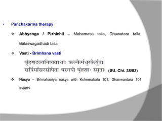 • Panchakarma therapy
 Abhyanga / Pizhichil – Mahamasa taila, Dhawatara taila,
Balaswagadhadi taila
 Vasti - Brimhana vasti
 Nasya – Brimahaniya nasya with Ksheerabala 101, Dhanwantara 101
avarthi
(SU. Chi. 38/83)
 