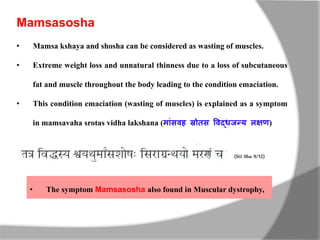 Mamsasosha
• Mamsa kshaya and shosha can be considered as wasting of muscles.
• Extreme weight loss and unnatural thinness due to a loss of subcutaneous
fat and muscle throughout the body leading to the condition emaciation.
• This condition emaciation (wasting of muscles) is explained as a symptom
in mamsavaha srotas vidha lakshana (म ांसवह स्रोतस ववद्धजन्य लक्षण)
(SU. Sha.9/12)
• The symptom Mamsasosha also found in Muscular dystrophy,
 