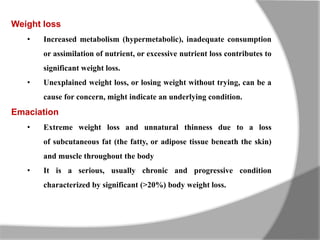 Weight loss
• Increased metabolism (hypermetabolic), inadequate consumption
or assimilation of nutrient, or excessive nutrient loss contributes to
significant weight loss.
• Unexplained weight loss, or losing weight without trying, can be a
cause for concern, might indicate an underlying condition.
Emaciation
• Extreme weight loss and unnatural thinness due to a loss
of subcutaneous fat (the fatty, or adipose tissue beneath the skin)
and muscle throughout the body
• It is a serious, usually chronic and progressive condition
characterized by significant (>20%) body weight loss.
 