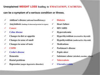 Unexplained WEIGHT LOSS leading to EMACIATION, CACHEXIA
can be a symptom of a serious condition or illness.
 Diabetes
 Heart failure
 HIV/AIDS
 Hypercalcemia
 Hyperthyroidism (overactive thyroid)
 Hypothyroidism (underactive thyroid)
 Medications
 Parkinson's disease
 Peptic ulcer
 Substance abuse (alcohol, cocaine, other)
 Tuberculosis
 Ulcerative colitis
 Addison's disease (adrenal insufficiency)
 Amyloidosis (buildup of abnormal proteins in organs)
 Cancer
 Celiac disease
 Changes in diet or appetite
 Changes in sense of smell
 Changes in sense of taste
 COPD
 Crohn's disease
 Dementia
 Dental problems
 Depression (major depressive disorder)
 
