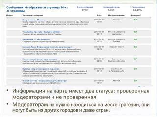 • Информация на карте имеет два статуса: проверенная
модераторами и не проверенная
• Модераторам не нужно находиться на месте трагедии, они
могут быть из других городов и даже стран.
 