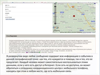 В развернутом виде любое сообщение содержит всю информацию о событиях в
данной географической точке: как тех, кто нуждается в помощи, так и тех, кто ее
предлагает. Каждый человек может самостоятельно воспользоваться этими
данными, если у него есть доступ в Интернет. Если сеть не доступна, он может
обратиться к сотруднику координационного центра с мобильного телефона,
находясь при этом в любом месте, где есть мобильная связь.
 