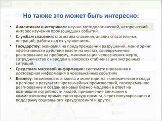 Но также это может быть интересно:
• Аналитикам и историкам: научно-методологический, исторический
интерес изучения произошедших событий.
• Службам спасения: статистика спасения, анализ спасательных
операций, работа над их улучшением.
• Государству: экономия на предупреждении разрушений, мониторинг
эффективности действий власти на местах, своевременное
реагирование на проблему, минимизация человеческих жертв,
сотрудничество с народом в вопросах стабилизации экстренных
ситуаций.
• Средствам массовой информации: систематизированная и
достоверная информация о чрезвычайных событиях
• Бизнесу: возможность анализа и мониторинга экономического спада
в регионе в результате чрезвычайных происшествий, своевременное
реагирование и создание новых бизнес-моделей в ответ на
возникшие потребности людей, привлечение внимания к
коммерческому применению краудсорсинга, через популяризацию и
поддержку социального краудсорсинга и другое.
 