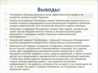 Выводы:
• Платформа Ушахиди доказала свою эффективность в мире и ее
создание актуально для Украины.
• Украинский вариант платформы имеет уникальную возможность на
основе анализа предыдущего опыта реализации подобных проектов
создать комплексное, а не экстренное решение «карты помощи».
• Структура платформы объединяет вокруг себя людей, которые уже
знают каким образом можно помочь в экстренных ситуациях,
образуется «народная служба спасения» моментального
реагирования.
• Украинский вариант платформы – хороший повод для объединения
усилий гражданских инициатив и общественных организаций.
• Комплексный подход к созданию платформы поможет использовать
ее не только в экстренных и чрезвычайных ситуациях, но и других
целях: для поддержания демократических процессов в стране,
контроля качества товаров и услуг, уровня коррупции, а также откроет
доступ для применения в юридической и психологической практике,
а также для любых других гражданских инициатив, как например,
«карта несуществующих дорог», где водители оставляют
информацию о тех дорогах, которые есть на карте, а на самом деле их
нет, а также тех дорог, которые построены, но не внесены еще в
дорожные карты.
 